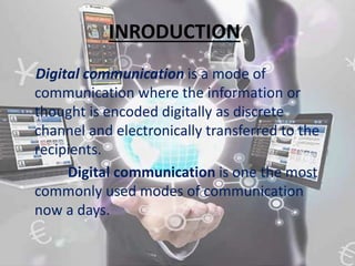 INRODUCTION
Digital communication is a mode of
communication where the information or
thought is encoded digitally as discrete
channel and electronically transferred to the
recipients.
Digital communication is one the most
commonly used modes of communication
now a days.
 