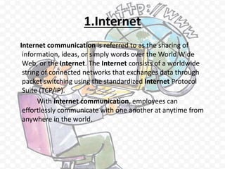 1.Internet
Internet communication is referred to as the sharing of
information, ideas, or simply words over the World Wide
Web, or the Internet. The Internet consists of a worldwide
string of connected networks that exchanges data through
packet switching using the standardized Internet Protocol
Suite (TCP/IP).
With internet communication, employees can
effortlessly communicate with one another at anytime from
anywhere in the world.
 