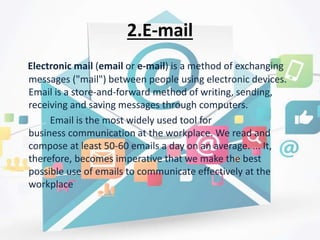 2.E-mail
Electronic mail (email or e-mail) is a method of exchanging
messages ("mail") between people using electronic devices.
Email is a store-and-forward method of writing, sending,
receiving and saving messages through computers.
Email is the most widely used tool for
business communication at the workplace. We read and
compose at least 50-60 emails a day on an average. ... It,
therefore, becomes imperative that we make the best
possible use of emails to communicate effectively at the
workplace
 