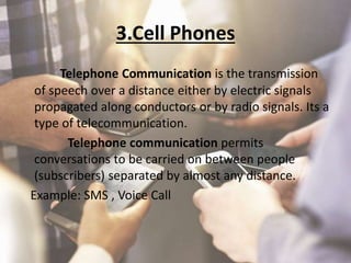 3.Cell Phones
Telephone Communication is the transmission
of speech over a distance either by electric signals
propagated along conductors or by radio signals. Its a
type of telecommunication.
Telephone communication permits
conversations to be carried on between people
(subscribers) separated by almost any distance.
Example: SMS , Voice Call
 