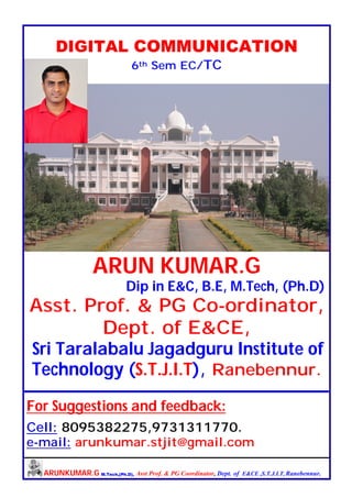 ARUNKUMAR.G M.Tech,(Ph.D), Asst Prof. & PG Coordinator, Dept. of E&CE ,S.T.J.I.T, Ranebennur.
DIGITAL COMMUNICATION
6th Sem EC/TC
ARUN KUMAR.G
Dip in E&C, B.E, M.Tech, (Ph.D)
Asst. Prof. & PG Co-ordinator,
Dept. of E&CE,
Sri Taralabalu Jagadguru Institute of
Technology (S.T.J.I.T), Ranebennur.
For Suggestions and feedback:
Cell: 8095382275,9731311770.
e-mail: arunkumar.stjit@gmail.com
 