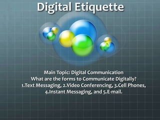 Digital Etiquette




         Main Topic: Digital Communication
    What are the forms to Communicate Digitally?
1.Text Messaging, 2.Video Conferencing, 3.Cell Phones,
          4.Instant Messaging, and 5.E-mail.
 
