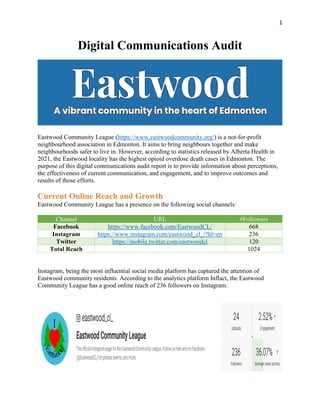 1
Digital Communications Audit
Eastwood Community League (https://www.eastwoodcommunity.org/) is a not-for-profit
neighbourhood association in Edmonton. It aims to bring neighbours together and make
neighbourhoods safer to live in. However, according to statistics released by Alberta Health in
2021, the Eastwood locality has the highest opioid overdose death cases in Edmonton. The
purpose of this digital communications audit report is to provide information about perceptions,
the effectiveness of current communication, and engagement, and to improve outcomes and
results of those efforts.
Current Online Reach and Growth
Eastwood Community League has a presence on the following social channels:
Channel URL #Followers
Facebook https://www.facebook.com/EastwoodCL/ 668
Instagram https://www.instagram.com/eastwood_cl_/?hl=en 236
Twitter https://mobile.twitter.com/eastwoodcl 120
Total Reach 1024
Instagram, being the most influential social media platform has captured the attention of
Eastwood community residents. According to the analytics platform Inflact, the Eastwood
Community League has a good online reach of 236 followers on Instagram.
 