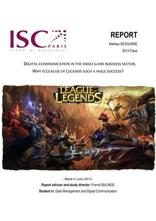 REPORT
Mathieu DESGURSE
2013 Class

DIGITAL COMMUNICATION IN THE VIDEO GAME BUSINESS SECTOR.
WHY IS LEAGUE OF LEGENDS SUCH A HUGE SUCCESS?

- Made in June 2013 -

Report advisor and study director: Franck BULINGE
Student in: Data Management and Digital Communication

 