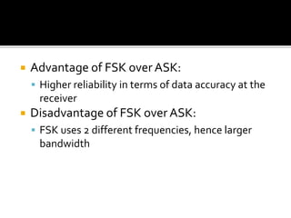  Advantage of FSK over ASK: 
 Higher reliability in terms of data accuracy at the 
receiver 
 Disadvantage of FSK over ASK: 
 FSK uses 2 different frequencies, hence larger 
bandwidth 
 