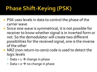  PSK uses levels in data to control the phase of the 
carrier wave 
 Since sine wave is symmetrical, it is not possible for 
receiver to know whether signal is in inverted form or 
not. So the demodulator will create two different 
possibilities for the received signal, one is the inverse 
of the other 
 NRZ (non return-to-zero) code is used to detect the 
logic levels 
 Data = 1  change in phase 
 Data = 0  no change in phase 
 
