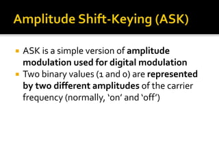  ASK is a simple version of amplitude 
modulation used for digital modulation 
 Two binary values (1 and 0) are represented 
by two different amplitudes of the carrier 
frequency (normally, ‘on’ and ‘off’) 
 