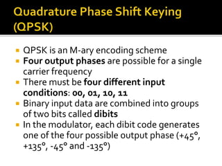  QPSK is an M-ary encoding scheme 
 Four output phases are possible for a single 
carrier frequency 
 There must be four different input 
conditions: 00, 01, 10, 11 
 Binary input data are combined into groups 
of two bits called dibits 
 In the modulator, each dibit code generates 
one of the four possible output phase (+45°, 
+135°, -45° and -135°) 
 
