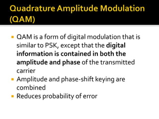  QAM is a form of digital modulation that is 
similar to PSK, except that the digital 
information is contained in both the 
amplitude and phase of the transmitted 
carrier 
 Amplitude and phase-shift keying are 
combined 
 Reduces probability of error 
 