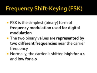  FSK is the simplest (binary) form of 
frequency modulation used for digital 
modulation 
 The two binary values are represented by 
two different frequencies near the carrier 
frequency 
 Normally, the carrier is shifted high for a 1 
and low for a 0 
 