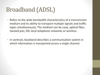 Broadband (ADSL)
• Refers to the wide bandwidth characteristics of a transmission
medium and its ability to transport multiple signals and traffic
types simultaneously. The medium can be coax, optical fiber,
twisted pair, DSL local telephone networks or wireless.
• In contrast, baseband describes a communication system in
which information is transported across a single channel.
 