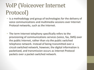 VoIP (Voiceover Internet
Protocol)
• Is a methodology and group of technologies for the delivery of
voice communications and multimedia sessions over Internet
Protocol networks, such as the Internet.
• The term Internet telephony specifically refers to the
provisioning of communications services (voice, fax, SMS) over
the public Internet, rather than via the public switched
telephone network. Instead of being transmitted over a
circuit-switched network, however, the digital information is
packetized, and transmission occurs as Internet Protocol
packets over a packet-switched network.
 