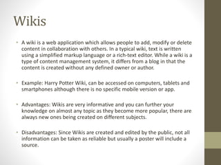 Wikis
• A wiki is a web application which allows people to add, modify or delete
content in collaboration with others. In a typical wiki, text is written
using a simplified markup language or a rich-text editor. While a wiki is a
type of content management system, it differs from a blog in that the
content is created without any defined owner or author.
• Example: Harry Potter Wiki, can be accessed on computers, tablets and
smartphones although there is no specific mobile version or app.
• Advantages: Wikis are very informative and you can further your
knowledge on almost any topic as they become more popular, there are
always new ones being created on different subjects.
• Disadvantages: Since Wikis are created and edited by the public, not all
information can be taken as reliable but usually a poster will include a
source.
 