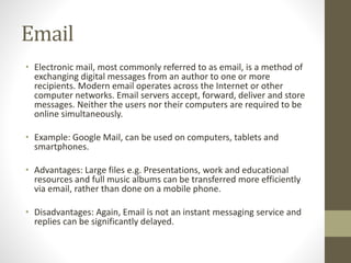 Email
• Electronic mail, most commonly referred to as email, is a method of
exchanging digital messages from an author to one or more
recipients. Modern email operates across the Internet or other
computer networks. Email servers accept, forward, deliver and store
messages. Neither the users nor their computers are required to be
online simultaneously.
• Example: Google Mail, can be used on computers, tablets and
smartphones.
• Advantages: Large files e.g. Presentations, work and educational
resources and full music albums can be transferred more efficiently
via email, rather than done on a mobile phone.
• Disadvantages: Again, Email is not an instant messaging service and
replies can be significantly delayed.
 
