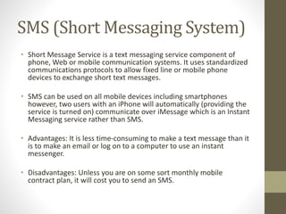 SMS (Short Messaging System)
• Short Message Service is a text messaging service component of
phone, Web or mobile communication systems. It uses standardized
communications protocols to allow fixed line or mobile phone
devices to exchange short text messages.
• SMS can be used on all mobile devices including smartphones
however, two users with an iPhone will automatically (providing the
service is turned on) communicate over iMessage which is an Instant
Messaging service rather than SMS.
• Advantages: It is less time-consuming to make a text message than it
is to make an email or log on to a computer to use an instant
messenger.
• Disadvantages: Unless you are on some sort monthly mobile
contract plan, it will cost you to send an SMS.
 