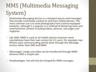 MMS (Multimedia Messaging
System)
• Multimedia Messaging Service is a standard way to send messages
that include multimedia content to and from mobile phones. The
most common use is to send photographs from camera-equipped
handsets, although it is popular as a method of delivering news and
entertainment content including videos, pictures, text pages and
ringtones.
• Like SMS, MMS is used on all mobile devices however some
smartphones have their own service for it’s users. For example, two
iPhone users communicating will be done through the iMessage
service rather than SMS and MMS.
• Advantages: Image and video can be transferred through MMS
whereas SMS is simple text.
• Disadvantages: You will also be charged for MMS messages.
 