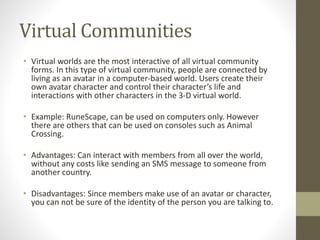 Virtual Communities
• Virtual worlds are the most interactive of all virtual community
forms. In this type of virtual community, people are connected by
living as an avatar in a computer-based world. Users create their
own avatar character and control their character’s life and
interactions with other characters in the 3-D virtual world.
• Example: RuneScape, can be used on computers only. However
there are others that can be used on consoles such as Animal
Crossing.
• Advantages: Can interact with members from all over the world,
without any costs like sending an SMS message to someone from
another country.
• Disadvantages: Since members make use of an avatar or character,
you can not be sure of the identity of the person you are talking to.
 