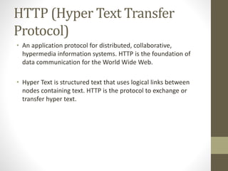 HTTP (Hyper Text Transfer
Protocol)
• An application protocol for distributed, collaborative,
hypermedia information systems. HTTP is the foundation of
data communication for the World Wide Web.
• Hyper Text is structured text that uses logical links between
nodes containing text. HTTP is the protocol to exchange or
transfer hyper text.
 