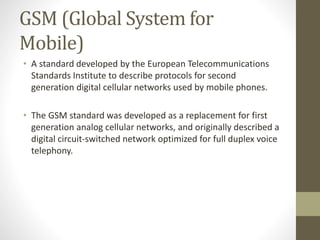 GSM (Global System for
Mobile)
• A standard developed by the European Telecommunications
Standards Institute to describe protocols for second
generation digital cellular networks used by mobile phones.
• The GSM standard was developed as a replacement for first
generation analog cellular networks, and originally described a
digital circuit-switched network optimized for full duplex voice
telephony.
 