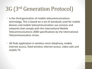 3G (3rd Generation Protocol)
• Is the third generation of mobile telecommunications
technology. This is based on a set of standards used for mobile
devices and mobile telecommunication use services and
networks that comply with the International Mobile
Telecommunications-2000 specifications by the International
Telecommunication Union.
• 3G finds application in wireless voice telephony, mobile
internet access, fixed wireless internet access, video calls and
mobile TV.
 