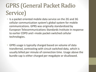 GPRS (General Packet Radio
Service)
• Is a packet oriented mobile data service on the 2G and 3G
cellular communication system’s global system for mobile
communications. GPRS was originally standardized by
European Telecommunications Standards Institute in response
to earlier CDPD and i-mode packet-switched cellular
technologies.
• GPRS usage is typically charged based on volume of data
transferred, contrasting with circuit switched data, which is
usually billed per minute of connection time. Usage above the
bundle cap is either charged per megabyte or disallowed.
 