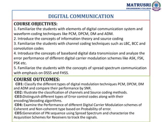 DIGITAL COMMUNICATION
COURSE OBJECTIVES:
1. Familiarize the students with elements of digital communication system and
waveform coding techniques like PCM, DPCM, DM and ADM.
2. Introduce the concepts of information theory and source coding
3. Familiarize the students with channel coding techniques such as LBC, BCC and
convolution codes
4. Introduce the concepts of baseband digital data transmission and analyze the
error performance of different digital carrier modulation schemes like ASK, FSK,
PSK etc.
5. Familiarize the students with the concepts of spread spectrum communication
with emphasis on DSSS and FHSS.
COURSE OUTCOMES:
CO1: Classify the different types of digital modulation techniques PCM, DPCM, DM
and ADM and compare their performance by SNR.
CO2: Illustrate the classification of channels and Source coding methods.
CO3:Distinguish different types of Error control codes along with their
encoding/decoding algorithms.
CO4: Examine the Performance of different Digital Carrier Modulation schemes of
Coherent and Non-coherent type based on Probability of error.
CO5:Generation of PN sequence using Spread Spectrum and characterize the
Acquisition Schemes for Receivers to track the signals.
MATRUSRI
ENGINEERING COLLEGE
 