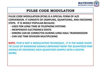 PULSE CODE MODULATION (PCM) IS A SPECIAL FORM OF A/D
CONVERSION. IT CONSISTS OF SAMPLING, QUANTIZING, AND ENCODING
STEPS. ...
