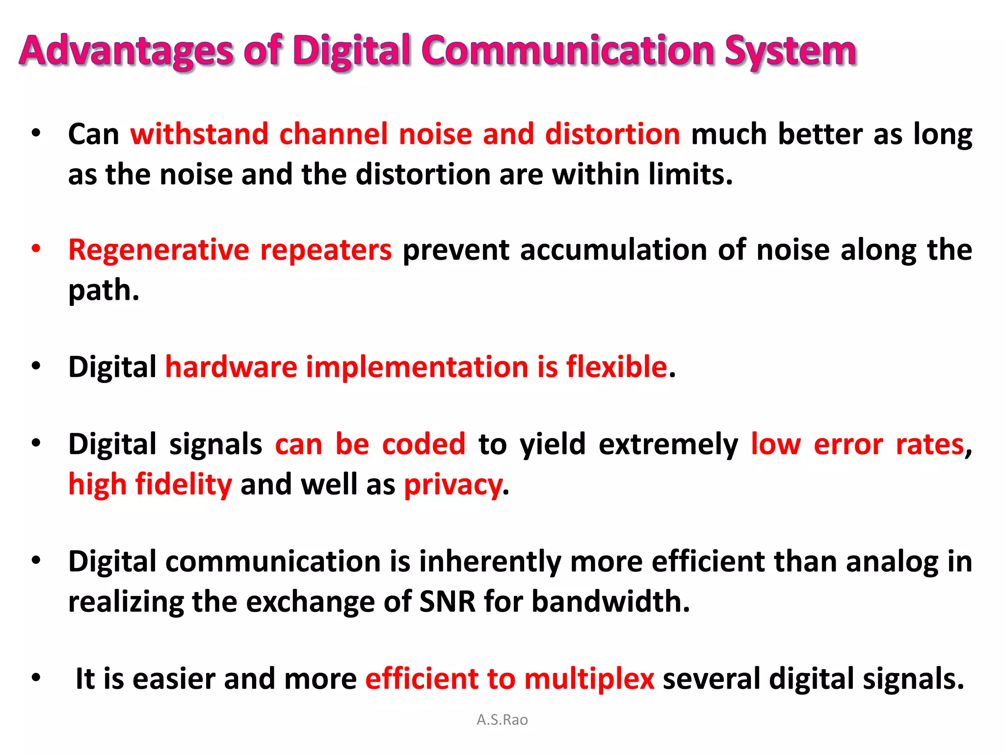 • Can withstand channel noise and distortion much better as long
  as the noise and the distortion are within limits.

• Regenerative repeaters prevent accumulation of noise along the
  path.

• Digital hardware implementation is flexible.

• Digital signals can be coded to yield extremely low error rates,
  high fidelity and well as privacy.

• Digital communication is inherently more efficient than analog in
  realizing the exchange of SNR for bandwidth.

• It is easier and more efficient to multiplex several digital signals.
                                 A.S.Rao
 