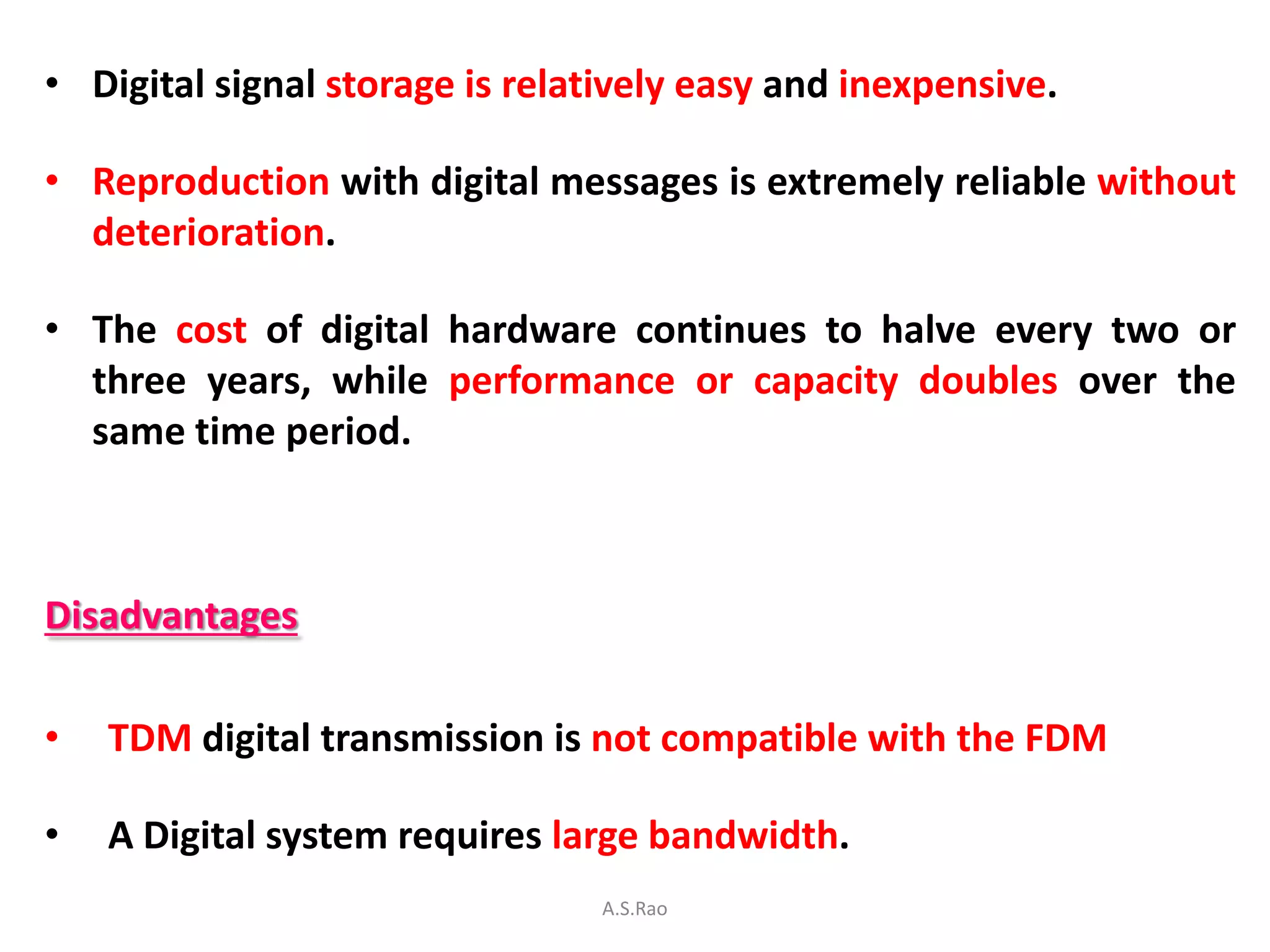 • Digital signal storage is relatively easy and inexpensive.

• Reproduction with digital messages is extremely reliable without
  deterioration.

• The cost of digital hardware continues to halve every two or
  three years, while performance or capacity doubles over the
  same time period.



Disadvantages

•   TDM digital transmission is not compatible with the FDM

•   A Digital system requires large bandwidth.
                                 A.S.Rao
 