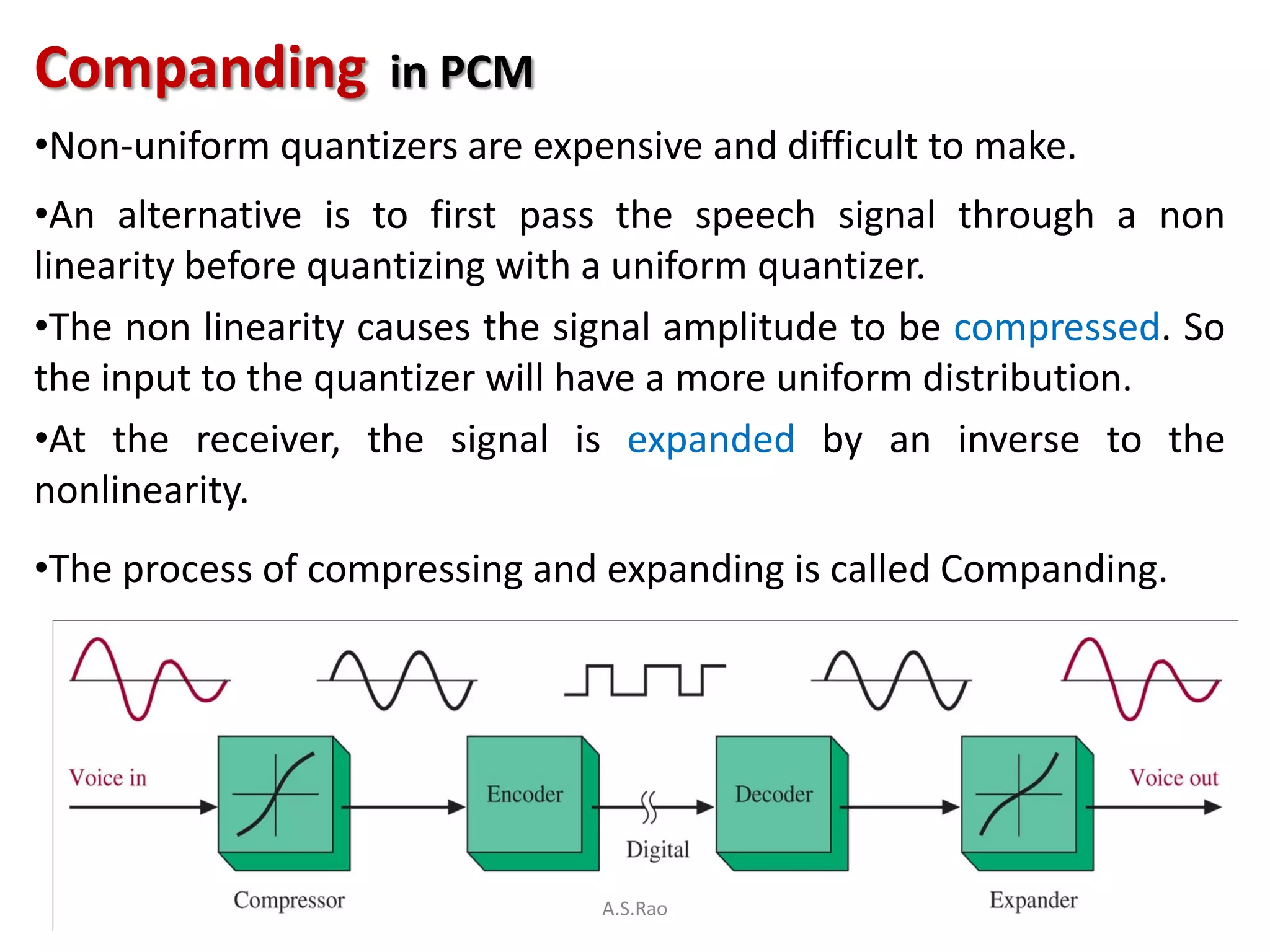 Companding          in PCM
•Non-uniform quantizers are expensive and difficult to make.
•An alternative is to first pass the speech signal through a non
linearity before quantizing with a uniform quantizer.
•The non linearity causes the signal amplitude to be compressed. So
the input to the quantizer will have a more uniform distribution.
•At the receiver, the signal is expanded by an inverse to the
nonlinearity.
•The process of compressing and expanding is called Companding.




                                A.S.Rao
 