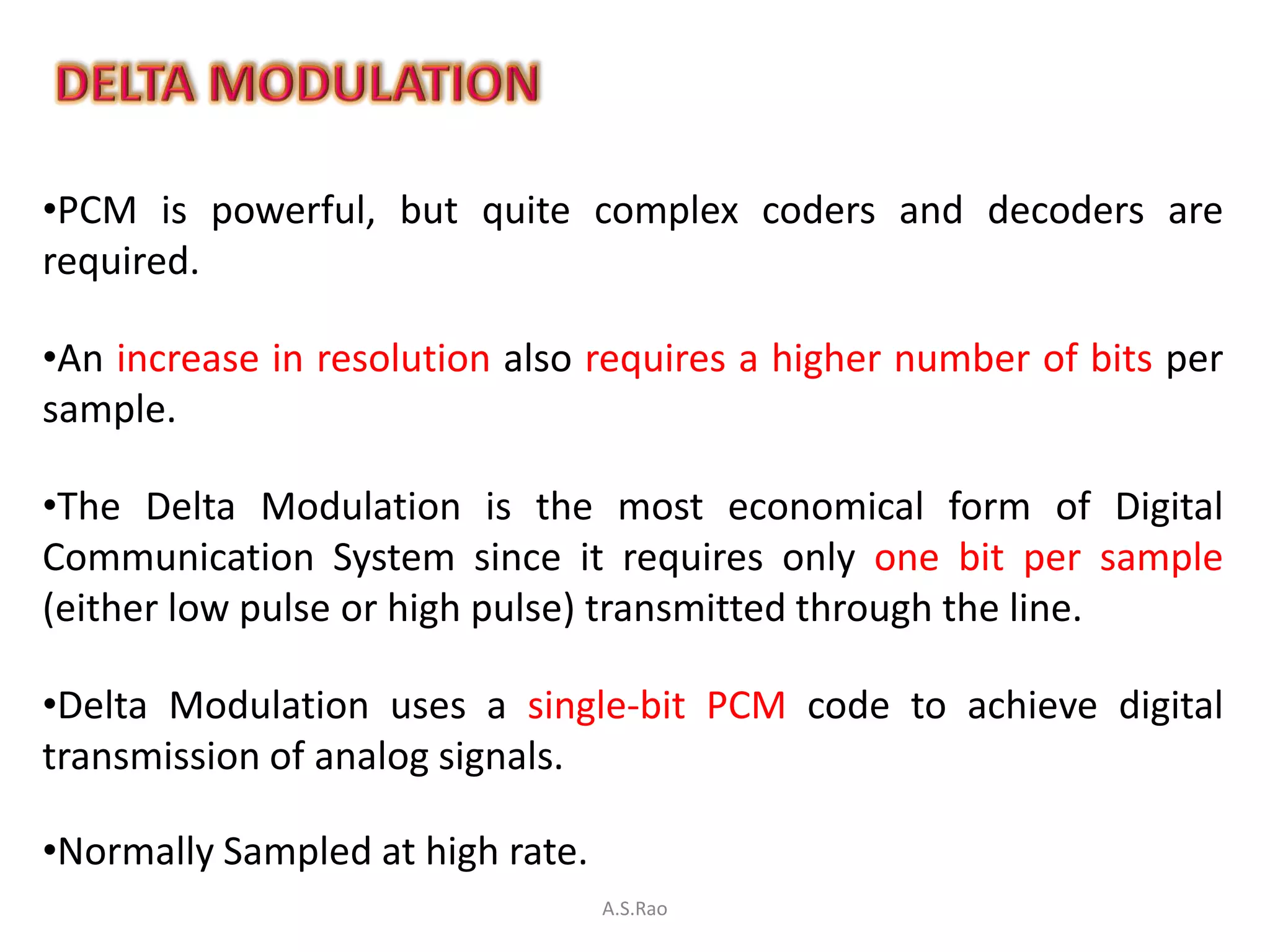 •PCM is powerful, but quite complex coders and decoders are
required.

•An increase in resolution also requires a higher number of bits per
sample.

•The Delta Modulation is the most economical form of Digital
Communication System since it requires only one bit per sample
(either low pulse or high pulse) transmitted through the line.

•Delta Modulation uses a single-bit PCM code to achieve digital
transmission of analog signals.

•Normally Sampled at high rate.
                                  A.S.Rao
 