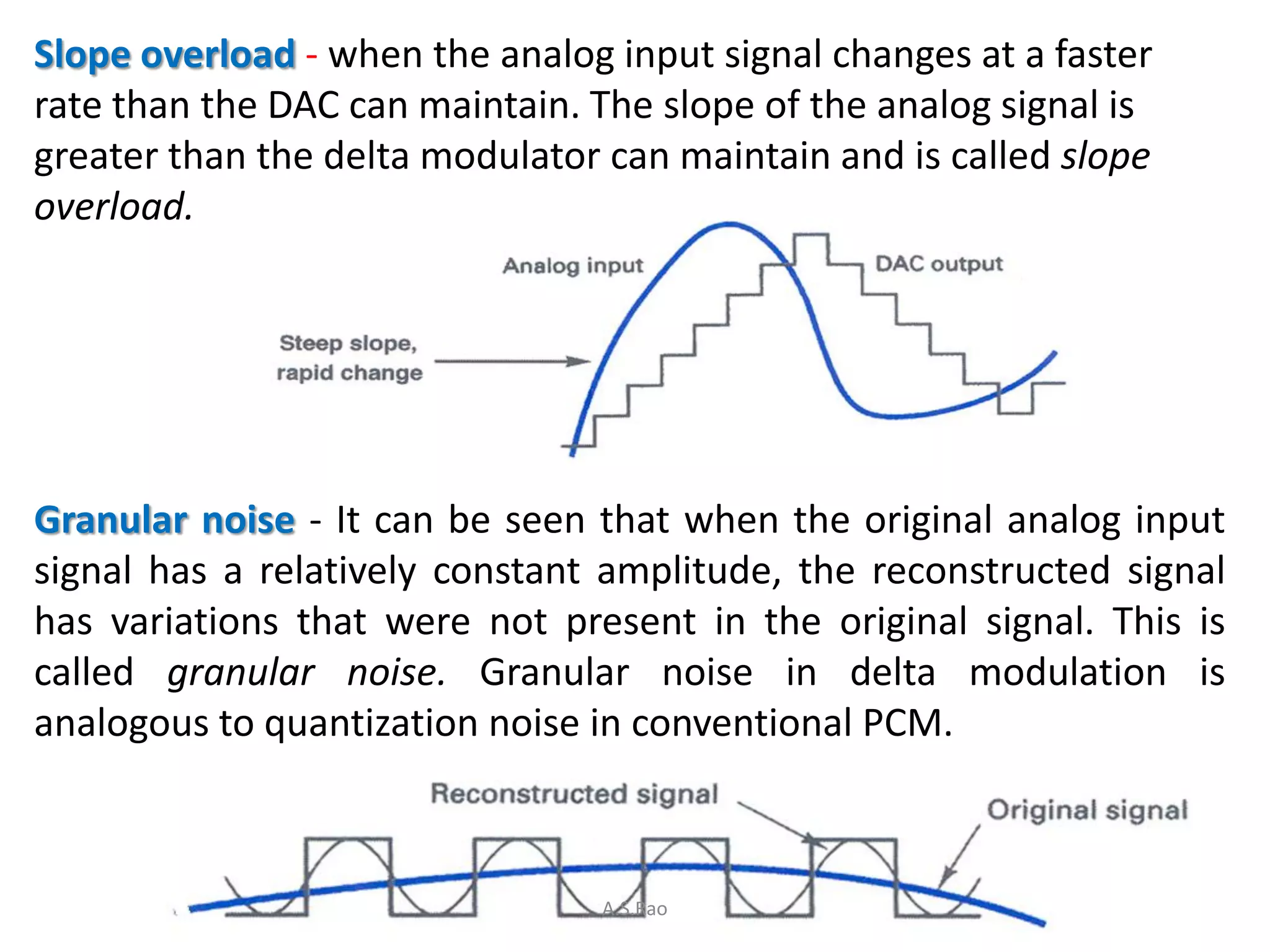 Slope overload - when the analog input signal changes at a faster
rate than the DAC can maintain. The slope of the analog signal is
greater than the delta modulator can maintain and is called slope
overload.




Granular noise - It can be seen that when the original analog input
signal has a relatively constant amplitude, the reconstructed signal
has variations that were not present in the original signal. This is
called granular noise. Granular noise in delta modulation is
analogous to quantization noise in conventional PCM.



                                 A.S.Rao
 
