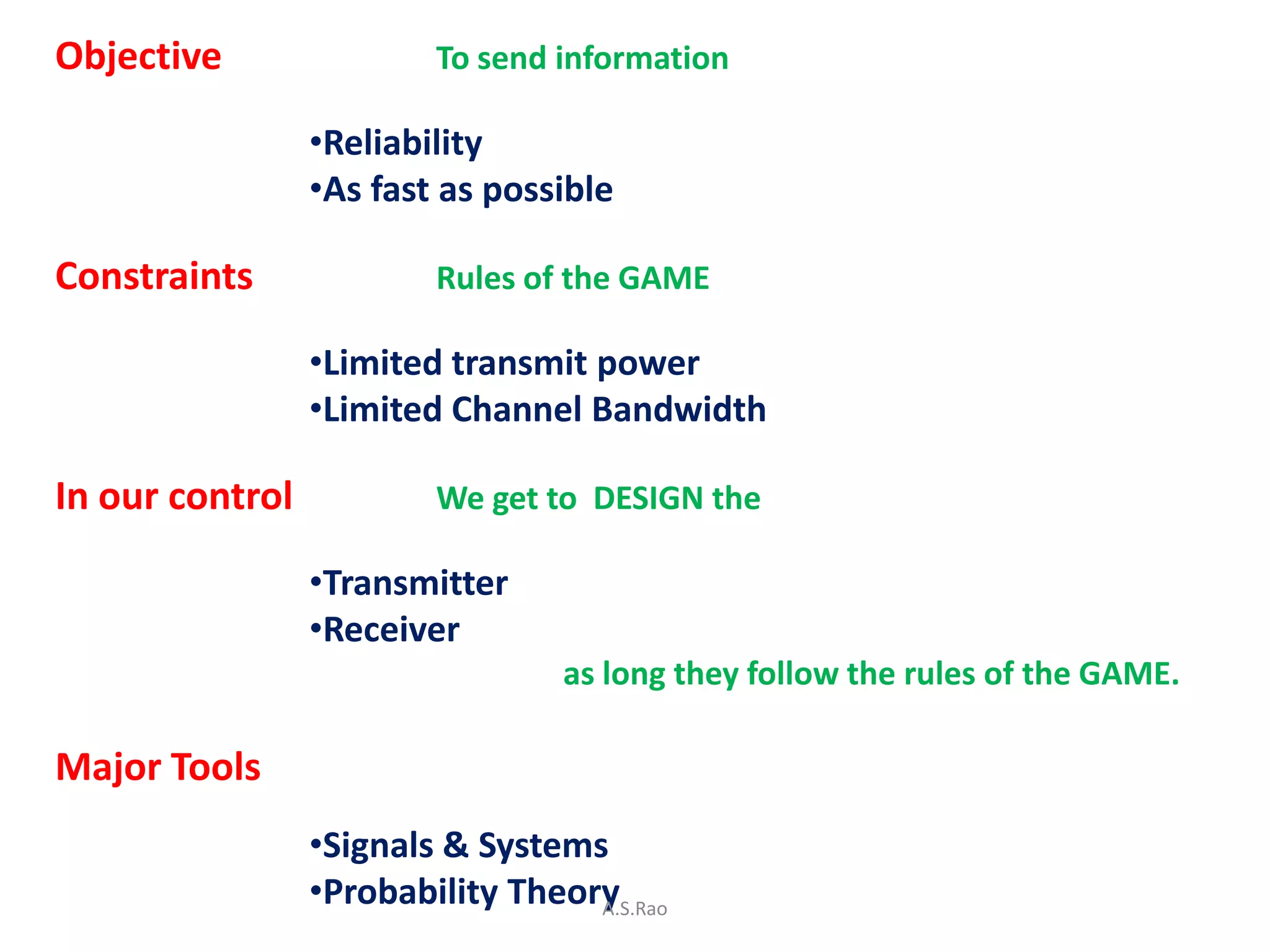 Objective                To send information

                 •Reliability
                 •As fast as possible

Constraints              Rules of the GAME

                 •Limited transmit power
                 •Limited Channel Bandwidth

In our control           We get to DESIGN the

                 •Transmitter
                 •Receiver
                                  as long they follow the rules of the GAME.

Major Tools
                 •Signals & Systems
                 •Probability Theory
                                   A.S.Rao
 