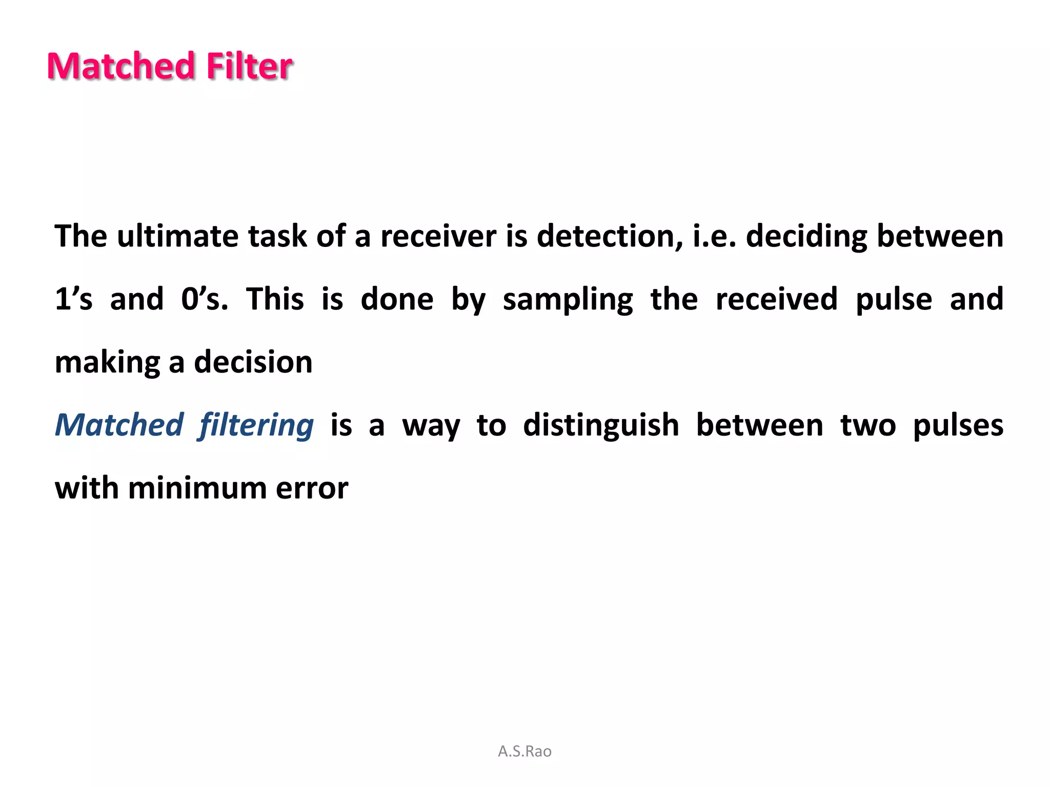 Matched Filter



The ultimate task of a receiver is detection, i.e. deciding between
1’s and 0’s. This is done by sampling the received pulse and
making a decision
Matched filtering is a way to distinguish between two pulses
with minimum error




                               A.S.Rao
 