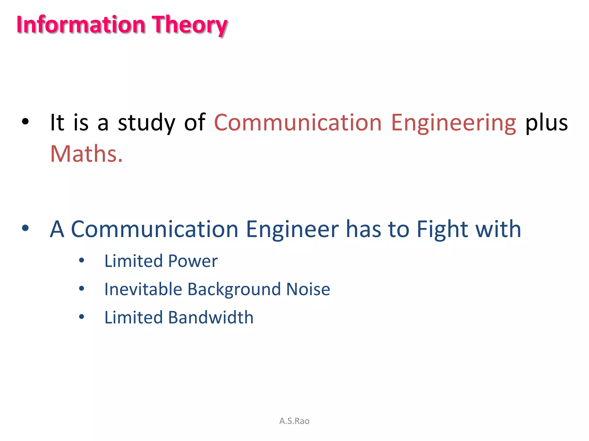 Information Theory


• It is a study of Communication Engineering plus
  Maths.

• A Communication Engineer has to Fight with
     • Limited Power
     • Inevitable Background Noise
     • Limited Bandwidth




                            A.S.Rao
 