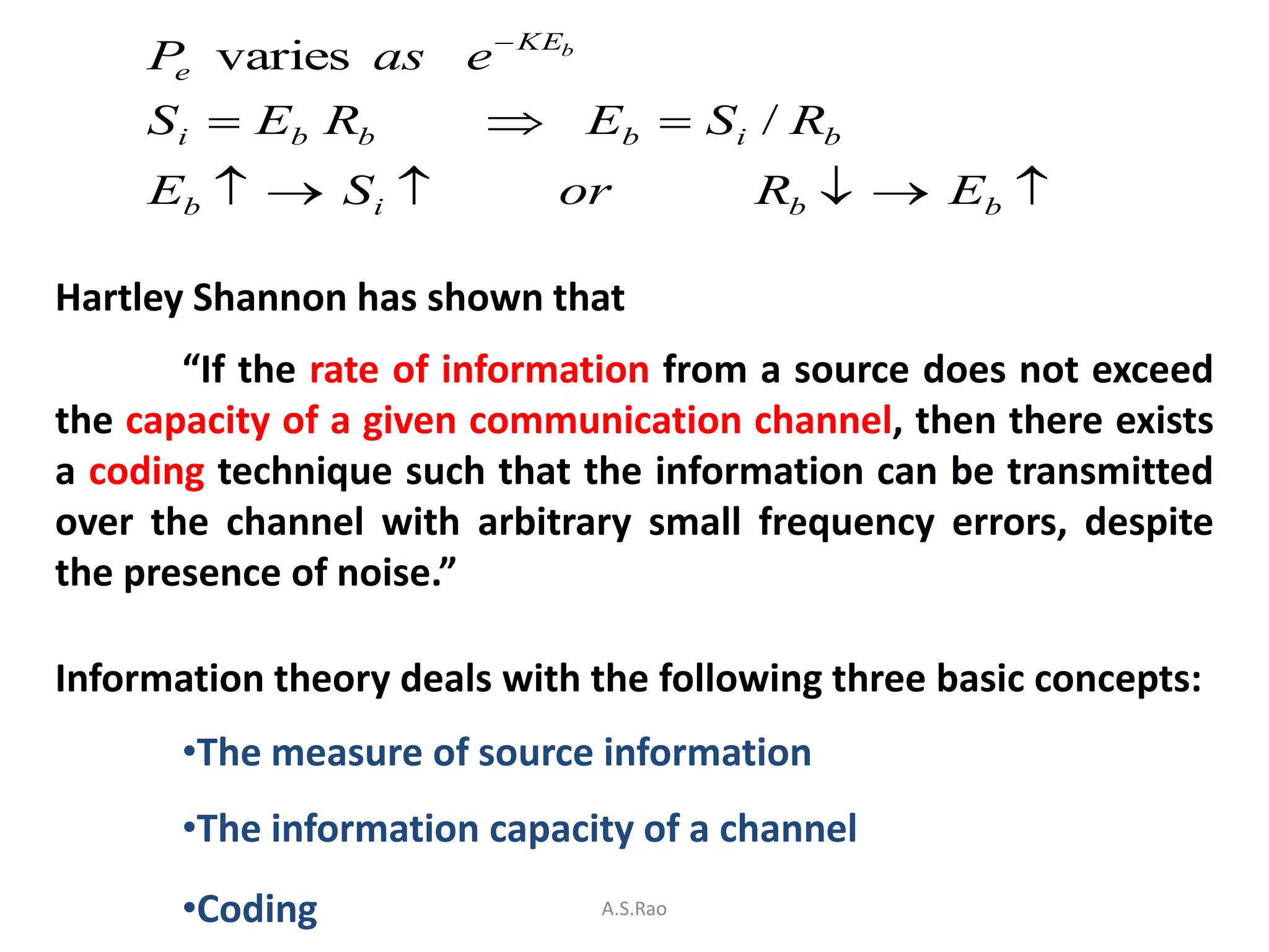 P varies as e  KEb
      e

     S i  Eb Rb         Eb  Si / Rb
     Eb   S i            or          Rb   Eb 

Hartley Shannon has shown that
       “If the rate of information from a source does not exceed
the capacity of a given communication channel, then there exists
a coding technique such that the information can be transmitted
over the channel with arbitrary small frequency errors, despite
the presence of noise.”

Information theory deals with the following three basic concepts:
       •The measure of source information
       •The information capacity of a channel
       •Coding                A.S.Rao
 