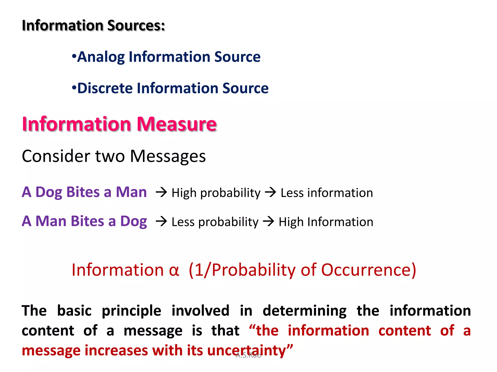 Information Sources:
       •Analog Information Source
       •Discrete Information Source

Information Measure
Consider two Messages
A Dog Bites a Man  High probability  Less information
A Man Bites a Dog  Less probability  High Information


       Information α (1/Probability of Occurrence)

The basic principle involved in determining the information
content of a message is that “the information content of a
message increases with its uncertainty”
                              A.S.Rao
 