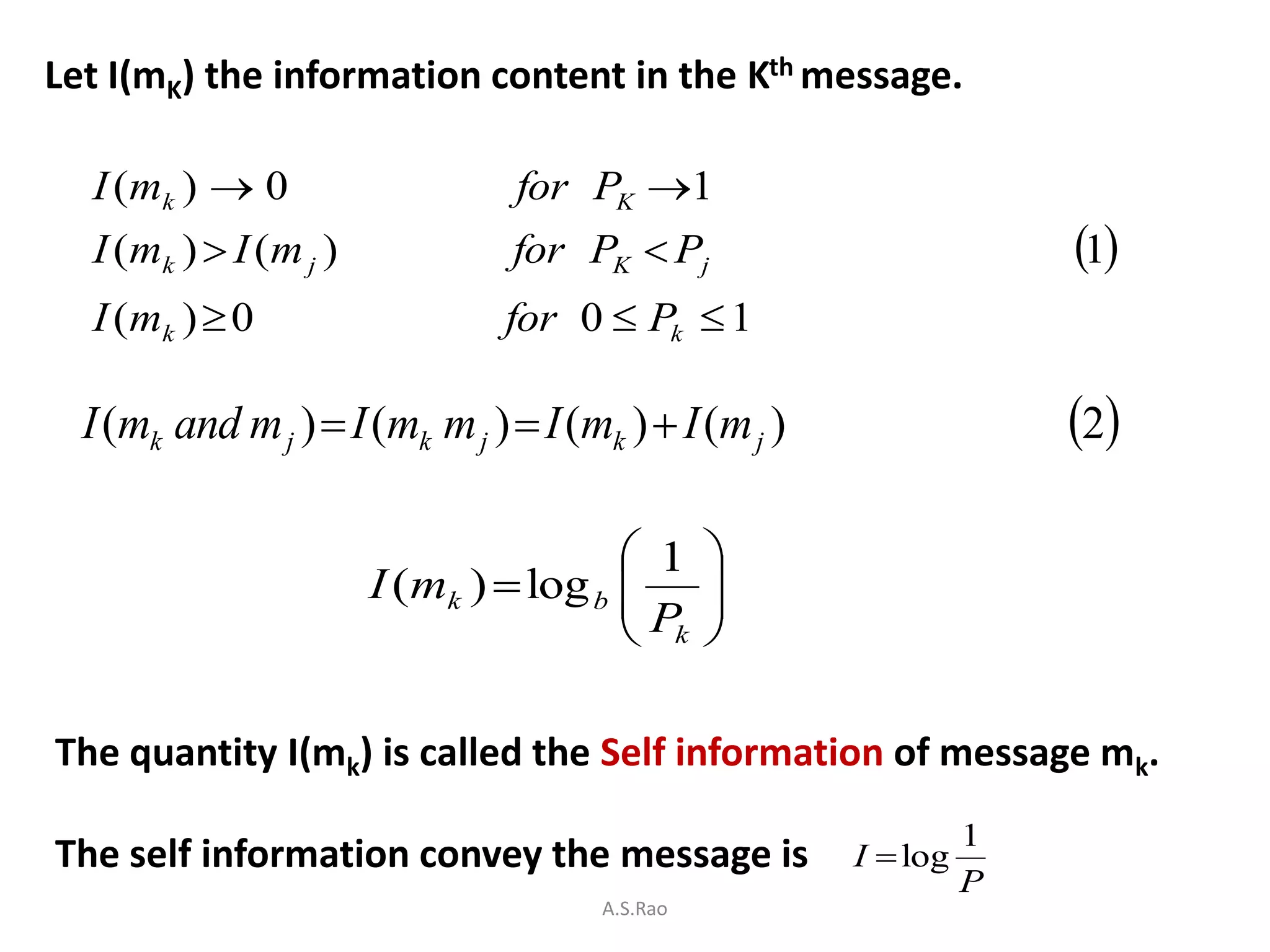 Let I(mK) the information content in the Kth message.

  I ( mk )  0                   for PK 1
  I ( mk )  I ( m j )           for PK  Pj                         1
  I ( mk )  0                   for 0  Pk  1

  I (mk and m j )  I (mk m j )  I (mk )  I (m j )                 2

                                          1    
                         I (mk )  log b 
                                         P     
                                                
                                          k    

The quantity I(mk) is called the Self information of message mk.
                                                                 1
The self information convey the message is             I  log
                                                                 P
                                      A.S.Rao
 