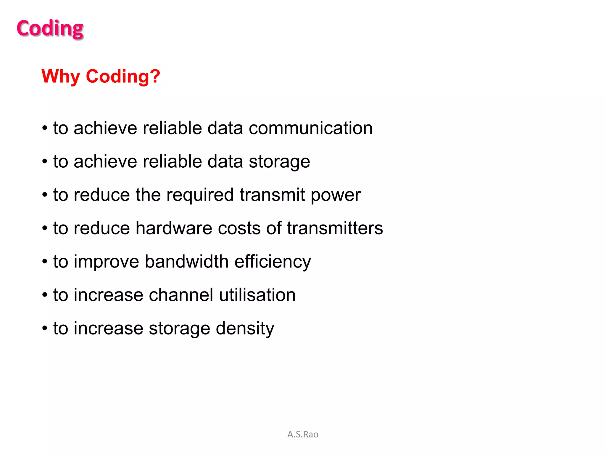 Coding

  Why Coding?

  • to achieve reliable data communication
  • to achieve reliable data storage
  • to reduce the required transmit power
  • to reduce hardware costs of transmitters
  • to improve bandwidth efficiency
  • to increase channel utilisation
  • to increase storage density




                                  A.S.Rao
 