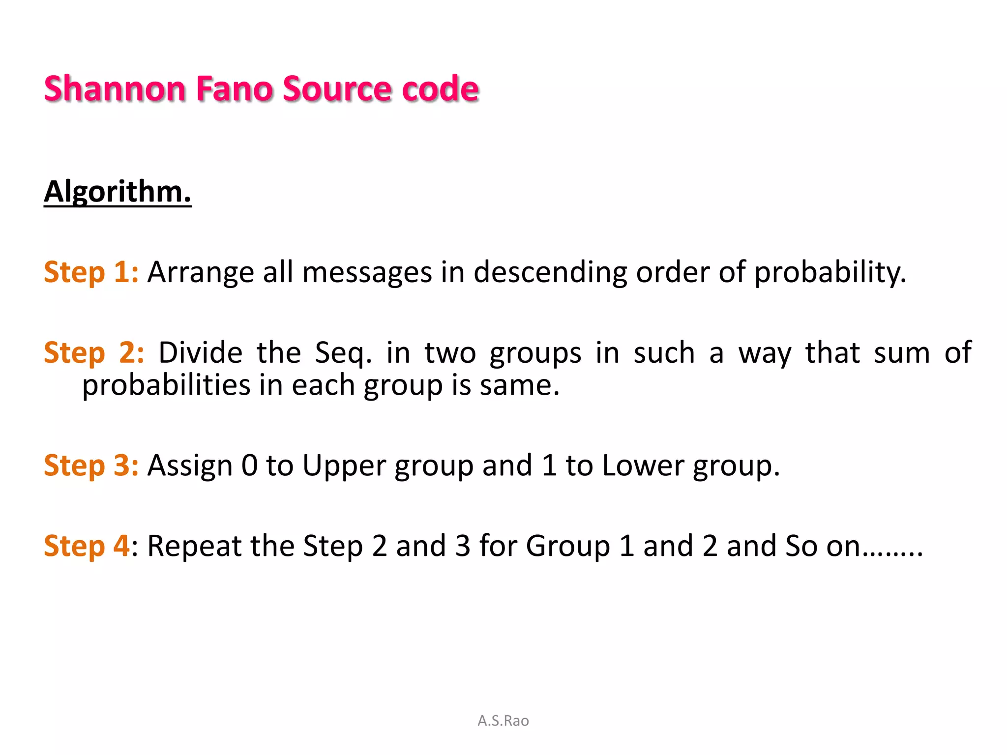 Shannon Fano Source code

Algorithm.

Step 1: Arrange all messages in descending order of probability.

Step 2: Divide the Seq. in two groups in such a way that sum of
   probabilities in each group is same.

Step 3: Assign 0 to Upper group and 1 to Lower group.

Step 4: Repeat the Step 2 and 3 for Group 1 and 2 and So on……..




                                A.S.Rao
 