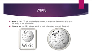 WIKIS
 What is WIKI? A wiki is a database created by a community of users who have
the ability to edit information
 How do we use it? It allows people to read information, and edit if needed
 
