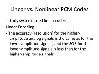 Linear vs. Nonlinear PCM Codes
- Early systems used linear codes
Linear Encoding
- The accuracy (resolution) for the higher-
   amplitude analog signals is the same as for the
   lower-amplitude signals, and the SQR for the
   lower-amplitude signals is less than for the
   higher-amplitude signals.
 