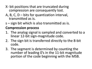 X- bit positions that are truncated during
   compression are consequently lost.
A, B, C, D – bits for quantization interval,
   transmitted as is.
s – sign bit which is also transmitted as is.
Compression process
1. The analog signal is sampled and converted to a
    linear 12-bit sign-magnitude code.
2. The sign bit is transferred directly to the 8-bit
    code.
3. The segment is determined by counting the
    number of leading 0’s in the 11-bit magnitude
    portion of the code beginning with the MSB.
 