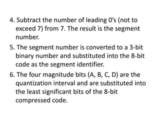 4. Subtract the number of leading 0’s (not to
  exceed 7) from 7. The result is the segment
  number.
5. The segment number is converted to a 3-bit
  binary number and substituted into the 8-bit
  code as the segment identifier.
6. The four magnitude bits (A, B, C, D) are the
  quantization interval and are substituted into
  the least significant bits of the 8-bit
  compressed code.
 