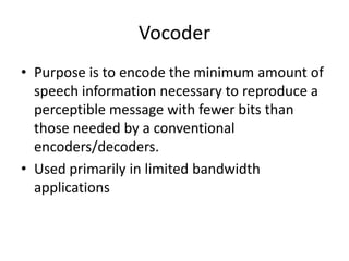 Vocoder
• Purpose is to encode the minimum amount of
  speech information necessary to reproduce a
  perceptible message with fewer bits than
  those needed by a conventional
  encoders/decoders.
• Used primarily in limited bandwidth
  applications
 