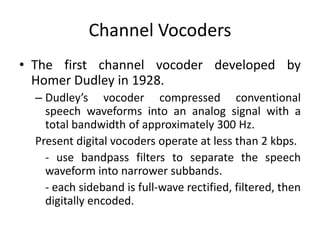 Channel Vocoders
• The first channel vocoder developed by
  Homer Dudley in 1928.
  – Dudley’s vocoder compressed conventional
    speech waveforms into an analog signal with a
    total bandwidth of approximately 300 Hz.
  Present digital vocoders operate at less than 2 kbps.
    - use bandpass filters to separate the speech
    waveform into narrower subbands.
    - each sideband is full-wave rectified, filtered, then
    digitally encoded.
 