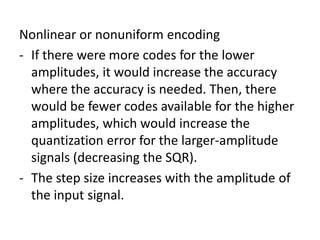 Nonlinear or nonuniform encoding
- If there were more codes for the lower
  amplitudes, it would increase the accuracy
  where the accuracy is needed. Then, there
  would be fewer codes available for the higher
  amplitudes, which would increase the
  quantization error for the larger-amplitude
  signals (decreasing the SQR).
- The step size increases with the amplitude of
  the input signal.
 