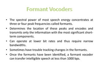 • The spectral power of most speech energy concentrates at
  three or four peak frequencies called formants.
• Determines the location of these peaks and encodes and
  transmits only the information with the most significant short-
  term components.
• Can operate at lower bit rates and thus require narrow
  bandwidths.
• Sometimes have trouble tracking changes in the formants.
• Once the formants have been identified, a formant vocoder
  can transfer intelligible speech at less than 1000 bps.
 