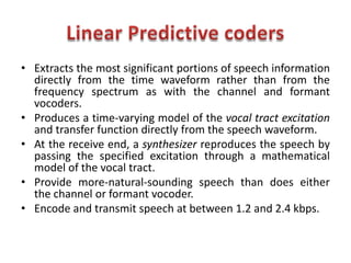 • Extracts the most significant portions of speech information
  directly from the time waveform rather than from the
  frequency spectrum as with the channel and formant
  vocoders.
• Produces a time-varying model of the vocal tract excitation
  and transfer function directly from the speech waveform.
• At the receive end, a synthesizer reproduces the speech by
  passing the specified excitation through a mathematical
  model of the vocal tract.
• Provide more-natural-sounding speech than does either
  the channel or formant vocoder.
• Encode and transmit speech at between 1.2 and 2.4 kbps.
 