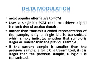 • most popular alternative to PCM
• Uses a single-bit PCM code to achieve digital
  transmission of analog signals.
• Rather than transmit a coded representation of
  the sample, only a single bit is transmitted
  which simply indicates whether that sample is
  larger or smaller than the previous sample.
• If the current sample is smaller than the
  previous sample, a logic 0 is transmitted, if it is
  larger than the previous sample, a logic 1 is
  transmitted.
 
